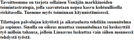 
											Tavoitteemme on tarjota sellainen Venjn markkinoiden toimintastrategia,
											jolla saavutetaan nopea kasvu kohtuullisella riskitasolla. Tuemme mys
											toiminnan kynnistmisess. Tilattujen palvelujen kytst
											ja aikataulusta tehdn suunnitelma ja sopimus. Sinulla on oikeus
											muuttaa suunnitelmaa tai keskeytt ty milloin tahansa,
											jolloin Linnavuo laskuttaa vain siihen menness tehdyst tyst.
										