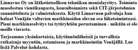 Linnavuo Oy on lketieteellisen tekniikan monialayritys. Toiminta muodostuu vientikaupasta,
											konsultoinnista sek CIT-jrjestelmien suunnittelusta ja valmistuksesta. Kyt Linnavuon
											palveluja kun haluat Venjn valtavien markkinoiden olevan osa liiketoimintaasi.
											Pieni markkinaselvitys tai tytryhtin perustaminen - mikn ei ole meille vierasta.
											Tarjoamme yksinkertaisia, kytnnnlheisi ja turvallisia ratkaisuja myyntiin, ostamiseen
											ja markkinointiin Venjll.