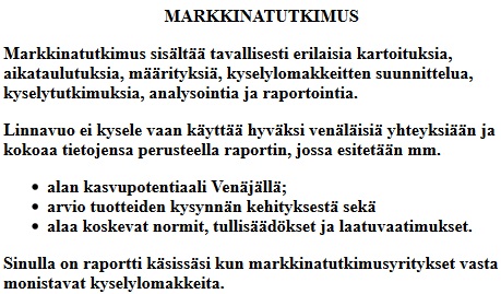 
											Linnavuo Oy MARKKINATUTKIMUS
											Tavallisesti markkinatutkimkseen kuuluu erilaisia kartoituksia,
											aikataulutuksia, mrityksi, kyselylomakkeitten suunnittelua,
											kyselytutkimuksia, analysointia ja raportointia.
											Linnavuo ei kysele vaan kytt hyvksi venlisi yhteyksin ja kokoaa tietojensa
											perusteella raportin, jossa esitetn mm.
											alan kasvupotentiaali Venjll,
											arvio tuotteiden kysynnn kehityksest sek
											alaa koskevat normit, tullisdkset ja laatuvaatimukset.
											Sinulla on raportti ksisssi kun markkinatutkimusyritykset vasta monistavat kyselylomakkeita.
										