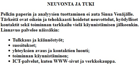 
										Linnavuo Oy NEUVONTA JA TUKI
										Pelkn paperin ja analyysien tuottaminen ei auta Sinua Venjlle.
											Trkeit ovat oikein ja tehokkaasti hoidetut neuvottelut, hydylliset
											kontaktit sek toiminnan tarkkailu viel kynnistmisen
											jlkeenkin. Linnavuo palvelee nisskin:
											Tulkkaus ja knnstyt,
											suositukset,
											yhteyksien avaus ja kontaktien luonti,
											toiminnan kynnistminen,
											ICT-palvelut, kuten WWW-sivut, hakukoneoptimointi ja verkkokauppa.
										