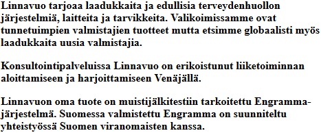 
							Linnavuo tarjoaa laadukkaita ja edullisia terveydenhuollon jrjestelmi, laitteita ja tarvikkeita.
							Valikoimissamme ovat tunnetuimpien valmistajien tuotteet mutta etsimme globaalisti mys laadukkaita
							uusia valmistajia. Konsultointipalveluissa Linnavuo on erikoistunut liiketoiminnan aloittamiseen ja
							harjoittamiseen Venjll. Linnavuon oma tuote on muistijlkitestiin tarkoitettu Engramma-jrjestelm.
							Suomessa valmistettu Engramma on suunniteltu yhteistyss Suomen viranomaisten kanssa.
						
